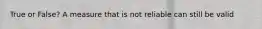 True or False? A measure that is not reliable can still be valid