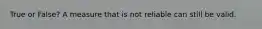 True or False? A measure that is not reliable can still be valid.