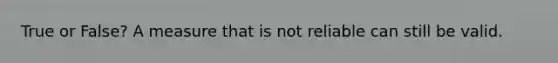 True or False? A measure that is not reliable can still be valid.