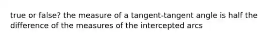 true or false? the measure of a tangent-tangent angle is half the difference of the measures of the intercepted arcs