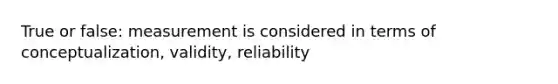 True or false: measurement is considered in terms of conceptualization, validity, reliability