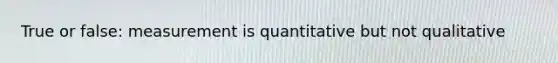 True or false: measurement is quantitative but not qualitative