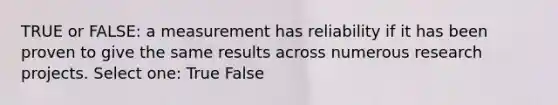 TRUE or FALSE: a measurement has reliability if it has been proven to give the same results across numerous research projects. Select one: True False