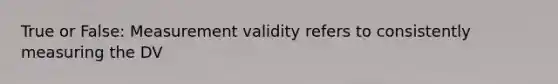 True or False: Measurement validity refers to consistently measuring the DV