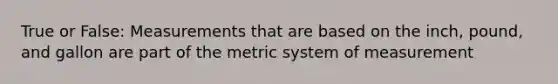 True or False: Measurements that are based on the inch, pound, and gallon are part of the <a href='https://www.questionai.com/knowledge/kyR8WgMwCS-metric-system' class='anchor-knowledge'>metric system</a> of measurement