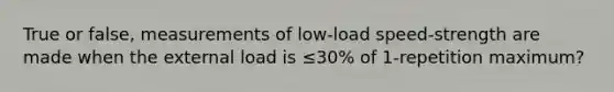 True or false, measurements of low-load speed-strength are made when the external load is ≤30% of 1-repetition maximum?