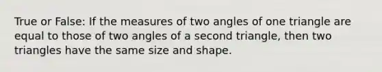 True or False: If the measures of two angles of one triangle are equal to those of two angles of a second triangle, then two triangles have the same size and shape.