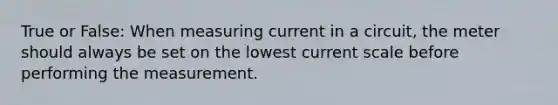 True or False: When measuring current in a circuit, the meter should always be set on the lowest current scale before performing the measurement.