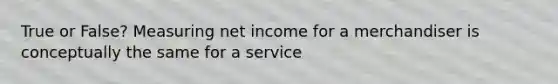 True or False? Measuring net income for a merchandiser is conceptually the same for a service