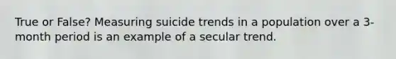 True or False? Measuring suicide trends in a population over a 3-month period is an example of a secular trend.