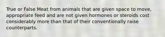 True or False Meat from animals that are given space to move, appropriate feed and are not given hormones or steroids cost considerably <a href='https://www.questionai.com/knowledge/keWHlEPx42-more-than' class='anchor-knowledge'>more than</a> that of their conventionally raise counterparts.