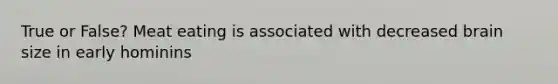 True or False? Meat eating is associated with decreased brain size in early hominins