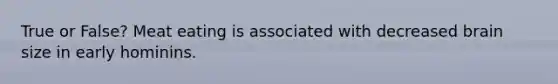 True or False? Meat eating is associated with decreased brain size in early hominins.