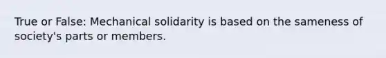 True or False: Mechanical solidarity is based on the sameness of society's parts or members.