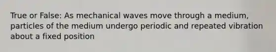 True or False: As mechanical waves move through a medium, particles of the medium undergo periodic and repeated vibration about a fixed position