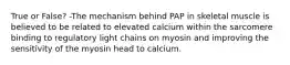 True or False? -The mechanism behind PAP in skeletal muscle is believed to be related to elevated calcium within the sarcomere binding to regulatory light chains on myosin and improving the sensitivity of the myosin head to calcium.