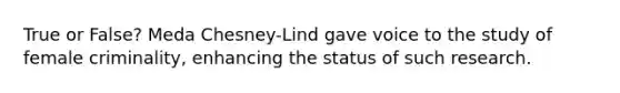 True or False? Meda Chesney-Lind gave voice to the study of female criminality, enhancing the status of such research.