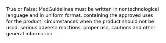 True or False: MedGuidelines must be written in nontechnological language and in uniform format, containing the approved uses for the product, circumstances when the product should not be used, serious adverse reactions, proper use, cautions and other general information