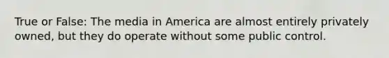 True or False: The media in America are almost entirely privately owned, but they do operate without some public control.