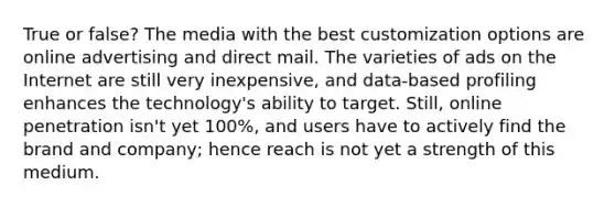 True or false? The media with the best customization options are online advertising and direct mail. The varieties of ads on the Internet are still very inexpensive, and data-based profiling enhances the technology's ability to target. Still, online penetration isn't yet 100%, and users have to actively find the brand and company; hence reach is not yet a strength of this medium.