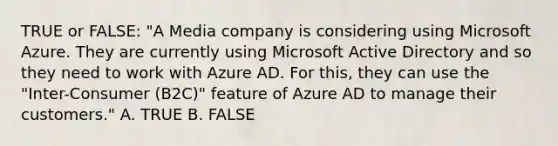 TRUE or FALSE: "A Media company is considering using Microsoft Azure. They are currently using Microsoft Active Directory and so they need to work with Azure AD. For this, they can use the "Inter-Consumer (B2C)" feature of Azure AD to manage their customers." A. TRUE B. FALSE