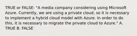 TRUE or FALSE: "A media company considering using Microsoft Azure. Currently, we are using a private cloud, so it is necessary to implement a hybrid cloud model with Azure. In order to do this, it is necessary to migrate the private cloud to Azure." A. TRUE B. FALSE