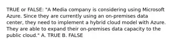 TRUE or FALSE: "A Media company is considering using Microsoft Azure. Since they are currently using an on-premises data center, they need to implement a hybrid cloud model with Azure. They are able to expand their on-premises data capacity to the public cloud." A. TRUE B. FALSE