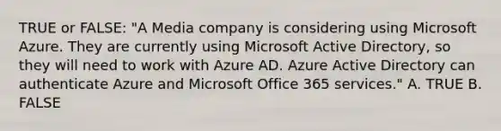 TRUE or FALSE: "A Media company is considering using Microsoft Azure. They are currently using Microsoft Active Directory, so they will need to work with Azure AD. Azure Active Directory can authenticate Azure and Microsoft Office 365 services." A. TRUE B. FALSE