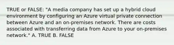 TRUE or FALSE: "A media company has set up a hybrid cloud environment by configuring an Azure virtual private connection between Azure and an on-premises network. There are costs associated with transferring data from Azure to your on-premises network." A. TRUE B. FALSE