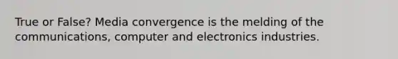 True or False? Media convergence is the melding of the communications, computer and electronics industries.