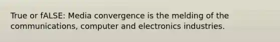 True or fALSE: Media convergence is the melding of the communications, computer and electronics industries.