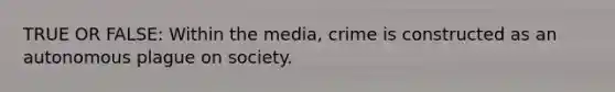 TRUE OR FALSE: Within the media, crime is constructed as an autonomous plague on society.