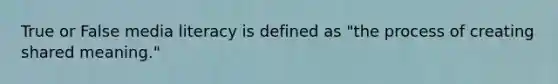 True or False media literacy is defined as "the process of creating shared meaning."