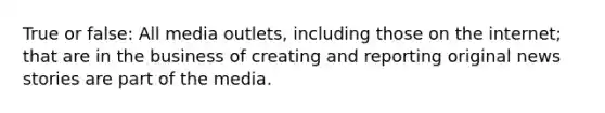 True or false: All media outlets, including those on the internet; that are in the business of creating and reporting original news stories are part of the media.