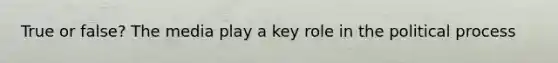 True or false? The media play a key role in the political process