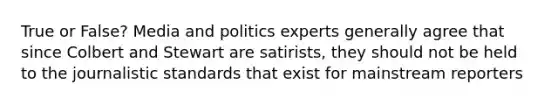 True or False? Media and politics experts generally agree that since Colbert and Stewart are satirists, they should not be held to the journalistic standards that exist for mainstream reporters