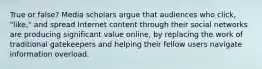 True or false? Media scholars argue that audiences who click, "like," and spread Internet content through their social networks are producing significant value online, by replacing the work of traditional gatekeepers and helping their fellow users navigate information overload.