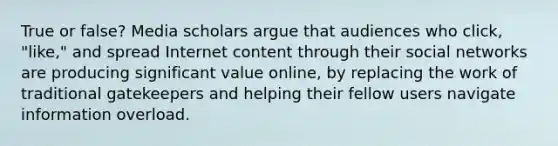 True or false? Media scholars argue that audiences who click, "like," and spread Internet content through their social networks are producing significant value online, by replacing the work of traditional gatekeepers and helping their fellow users navigate information overload.