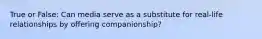 True or False: Can media serve as a substitute for real-life relationships by offering companionship?