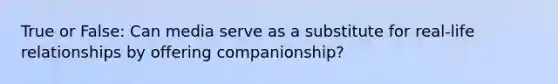 True or False: Can media serve as a substitute for real-life relationships by offering companionship?