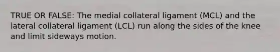 TRUE OR FALSE: The medial collateral ligament (MCL) and the lateral collateral ligament (LCL) run along the sides of the knee and limit sideways motion.