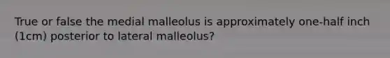 True or false the medial malleolus is approximately one-half inch (1cm) posterior to lateral malleolus?