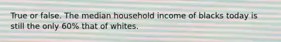 True or false. The median household income of blacks today is still the only 60% that of whites.