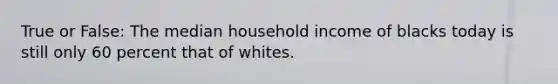 True or False: The median household income of blacks today is still only 60 percent that of whites.