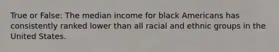 True or False: The median income for black Americans has consistently ranked lower than all racial and ethnic groups in the United States.