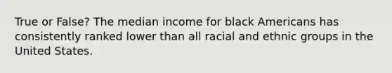 True or False? The median income for black Americans has consistently ranked lower than all racial and ethnic groups in the United States.