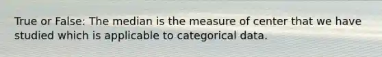 True or False: The median is the measure of center that we have studied which is applicable to categorical data.