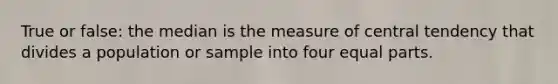 True or false: the median is the measure of central tendency that divides a population or sample into four equal parts.