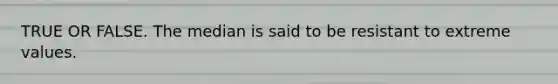 TRUE OR FALSE. The median is said to be resistant to extreme values.