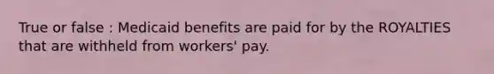 True or false : Medicaid benefits are paid for by the ROYALTIES that are withheld from workers' pay.